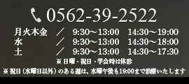 0562-39-2522　月火木金　／　9:30～13:00　14:30～19:00 水／　9:30～13:00　14:30～18:00 土／　9:30～13:00　14:30～17:30 ※ 日曜・祝日・学会時は休診 ※ 祝日（水曜日以外）のある週は、水曜午後も19:00まで診療いたします